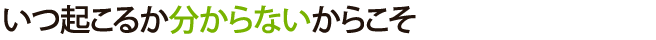 いつ起こるか分からないからこそ