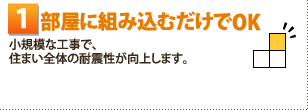 1部屋に組み込むだけでOK 小規模な工事で、住まい全体の耐震性が向上します。