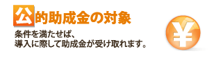 公的助成金の対象 条件を満たせば、導入に際して助成金が受け取れます。